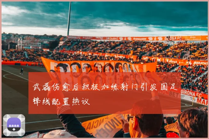 武磊伤愈后积极加练射门引发国足锋线配置热议