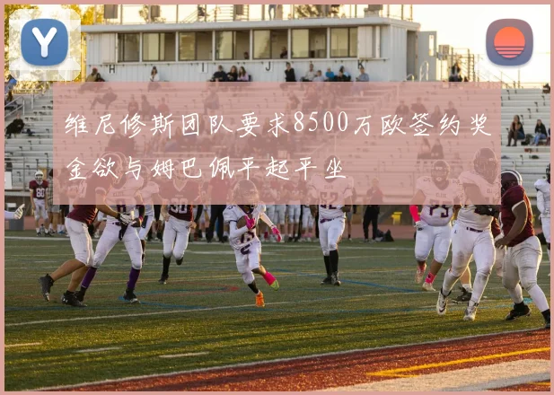 维尼修斯团队要求8500万欧签约奖金欲与姆巴佩平起平坐
