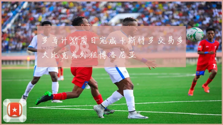 罗马计划周日完成卡斯特罗交易多夫比克或外租博洛尼亚