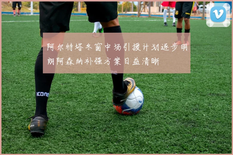 阿尔特塔冬窗中场引援计划逐步明朗阿森纳补强方案日益清晰
