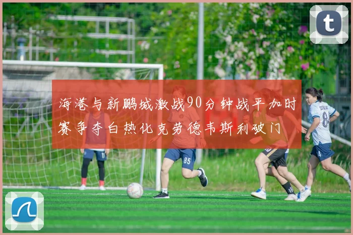 海港与新鹏城激战90分钟战平加时赛争夺白热化克劳德韦斯利破门