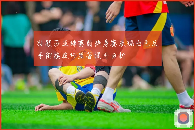 孙颖莎亚锦赛前热身赛表现出色反手衔接技巧显著提升分析