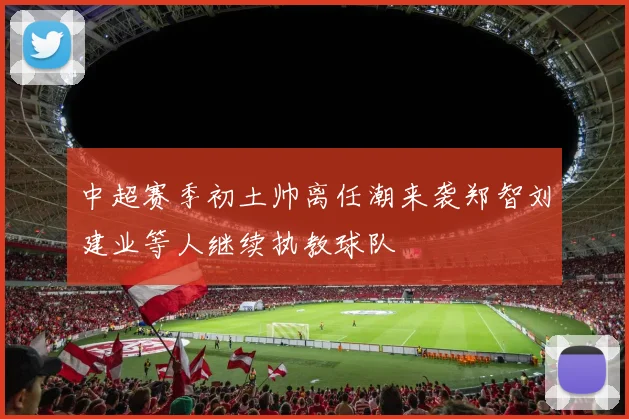 中超赛季初土帅离任潮来袭郑智刘建业等人继续执教球队
